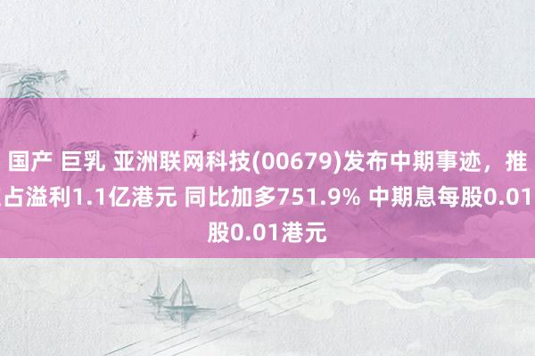 国产 巨乳 亚洲联网科技(00679)发布中期事迹，推进应占溢利1.1亿港元 同比加多751.9% 中期息每股0.01港元