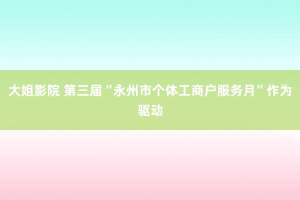 大姐影院 第三届“永州市个体工商户服务月”作为驱动