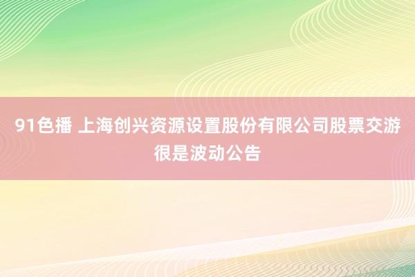 91色播 上海创兴资源设置股份有限公司股票交游很是波动公告