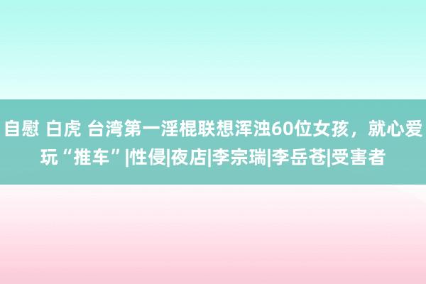 自慰 白虎 台湾第一淫棍联想浑浊60位女孩，就心爱玩“推车”|性侵|夜店|李宗瑞|李岳苍|受害者