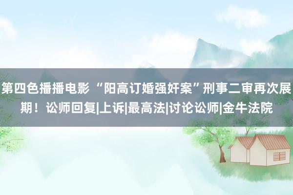 第四色播播电影 “阳高订婚强奸案”刑事二审再次展期！讼师回复|上诉|最高法|讨论讼师|金牛法院