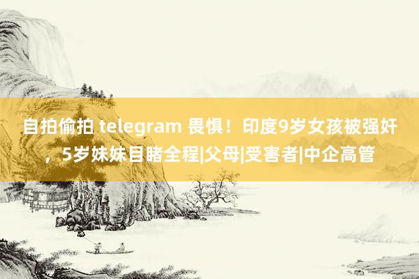 自拍偷拍 telegram 畏惧！印度9岁女孩被强奸，5岁妹妹目睹全程|父母|受害者|中企高管
