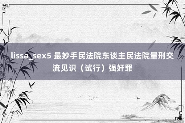 lissa_sex5 最妙手民法院东谈主民法院量刑交流见识（试行）强奸罪