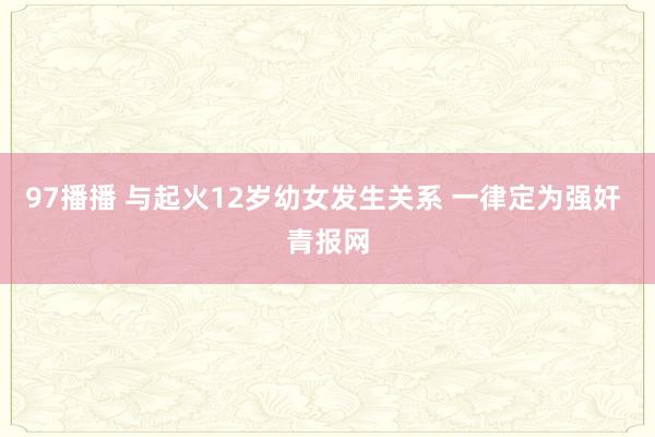 97播播 与起火12岁幼女发生关系 一律定为强奸 青报网