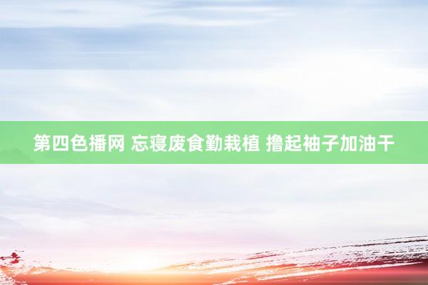 第四色播网 忘寝废食勤栽植 撸起袖子加油干