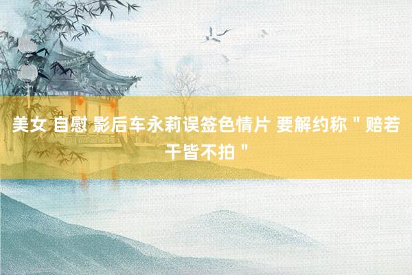 美女 自慰 影后车永莉误签色情片 要解约称＂赔若干皆不拍＂