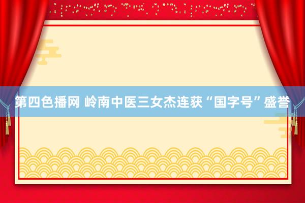 第四色播网 岭南中医三女杰连获“国字号”盛誉