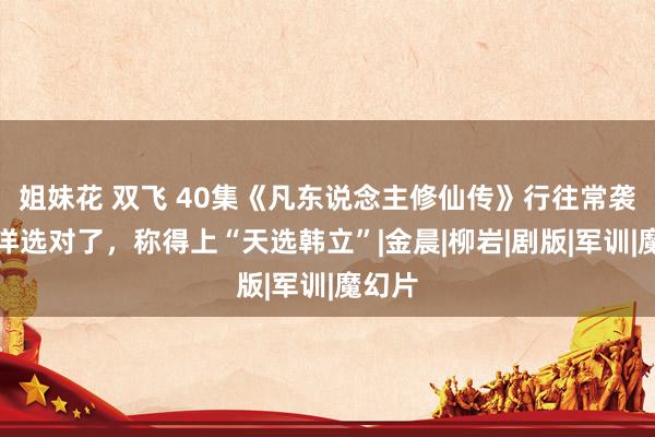 姐妹花 双飞 40集《凡东说念主修仙传》行往常袭，杨洋选对了，称得上“天选韩立”|金晨|柳岩|剧版|军训|魔幻片