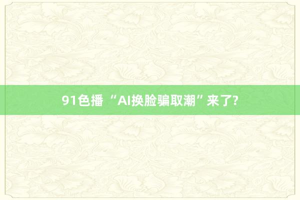 91色播 “AI换脸骗取潮”来了?