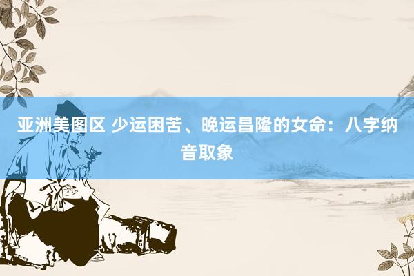 亚洲美图区 少运困苦、晚运昌隆的女命：八字纳音取象