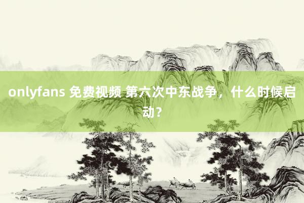 onlyfans 免费视频 第六次中东战争，什么时候启动？