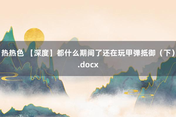 热热色 【深度】都什么期间了还在玩甲弹抵御（下）.docx