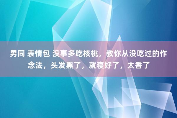 男同 表情包 没事多吃核桃，教你从没吃过的作念法，头发黑了，就寝好了，太香了