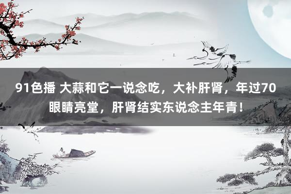 91色播 大蒜和它一说念吃，大补肝肾，年过70眼睛亮堂，肝肾结实东说念主年青！