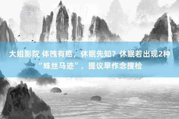 大姐影院 体魄有癌，休眠先知？休眠若出现2种“蛛丝马迹”，提议早作念搜检