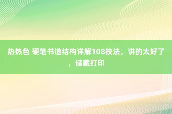 热热色 硬笔书道结构详解108技法，讲的太好了，储藏打印
