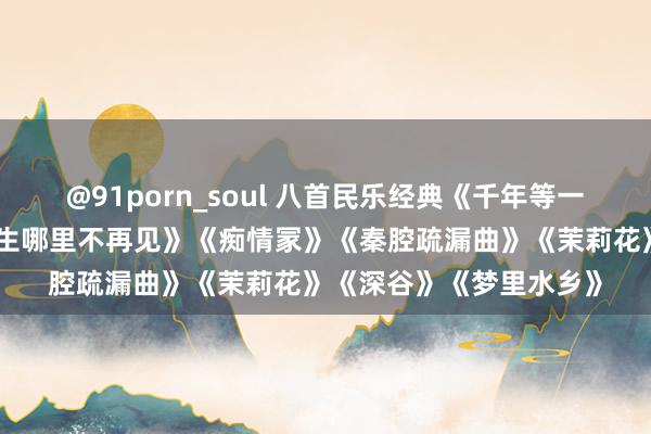 @91porn_soul 八首民乐经典《千年等一趟》《问清》《东谈主生哪里不再见》《痴情冡》《秦腔疏漏曲》《茉莉花》《深谷》《梦里水乡》