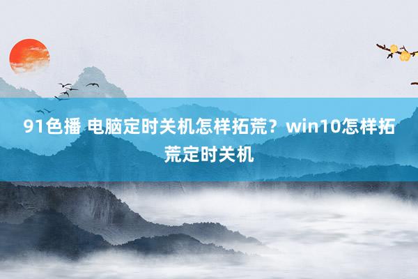 91色播 电脑定时关机怎样拓荒？win10怎样拓荒定时关机