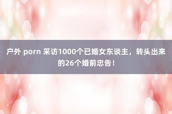 户外 porn 采访1000个已婚女东谈主，转头出来的26个婚前忠告！