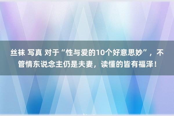 丝袜 写真 对于“性与爱的10个好意思妙”，不管情东说念主仍是夫妻，读懂的皆有福泽！