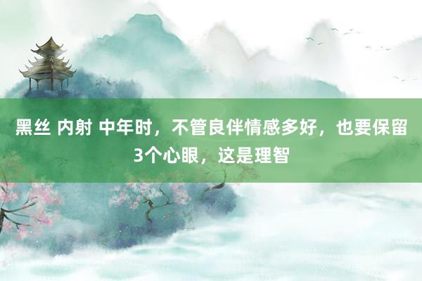 黑丝 内射 中年时，不管良伴情感多好，也要保留3个心眼，这是理智