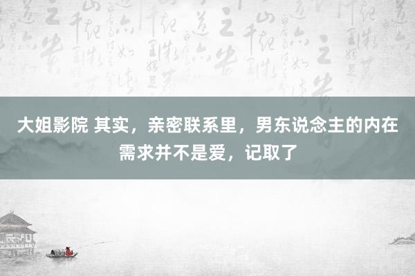 大姐影院 其实，亲密联系里，男东说念主的内在需求并不是爱，记取了