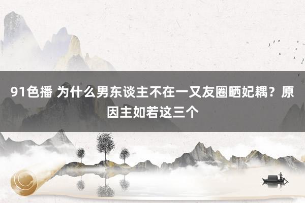 91色播 为什么男东谈主不在一又友圈晒妃耦？原因主如若这三个