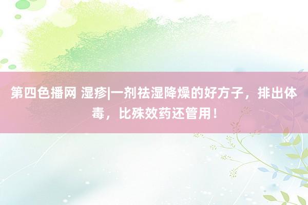 第四色播网 湿疹|一剂祛湿降燥的好方子，排出体毒，比殊效药还管用！