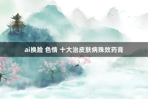 ai换脸 色情 十大治皮肤病殊效药膏