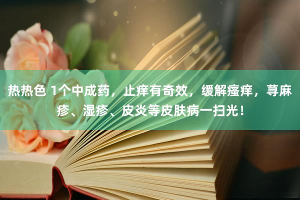 热热色 1个中成药，止痒有奇效，缓解瘙痒，荨麻疹、湿疹、皮炎等皮肤病一扫光！