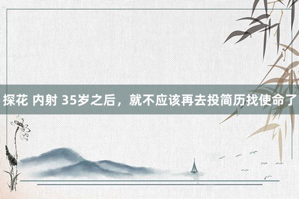 探花 内射 35岁之后，就不应该再去投简历找使命了