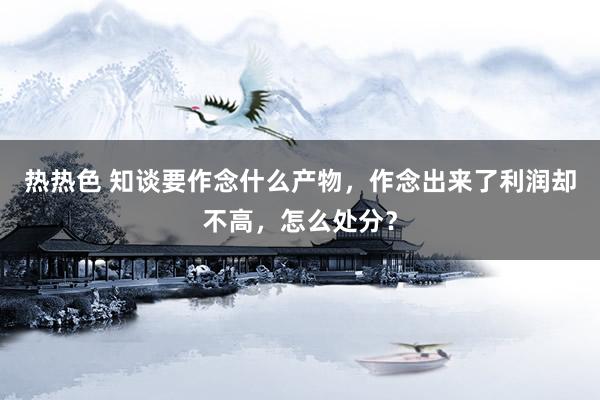 热热色 知谈要作念什么产物，作念出来了利润却不高，怎么处分？