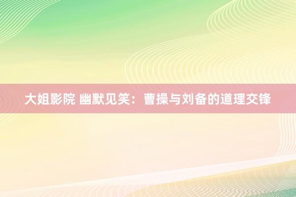 大姐影院 幽默见笑：曹操与刘备的道理交锋