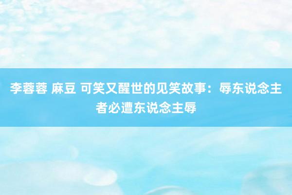 李蓉蓉 麻豆 可笑又醒世的见笑故事：辱东说念主者必遭东说念主辱