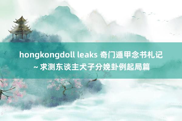 hongkongdoll leaks 奇门遁甲念书札记～求测东谈主犬子分娩卦例起局篇