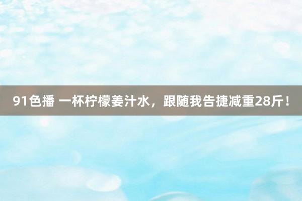 91色播 一杯柠檬姜汁水，跟随我告捷减重28斤！