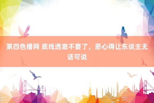 第四色播网 底线透澈不要了，恶心得让东谈主无话可说