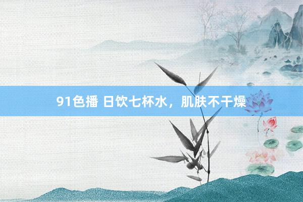 91色播 日饮七杯水，肌肤不干燥