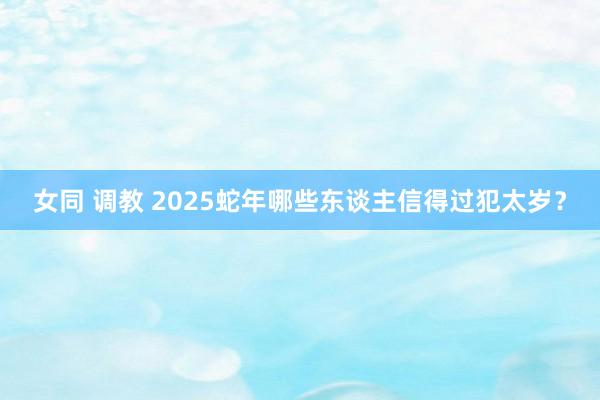 女同 调教 2025蛇年哪些东谈主信得过犯太岁？