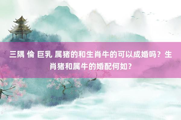 三隅 倫 巨乳 属猪的和生肖牛的可以成婚吗？生肖猪和属牛的婚配何如？
