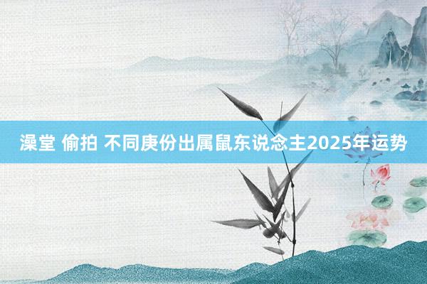 澡堂 偷拍 不同庚份出属鼠东说念主2025年运势