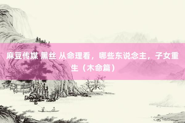 麻豆传媒 黑丝 从命理看，哪些东说念主，子女重生（木命篇）
