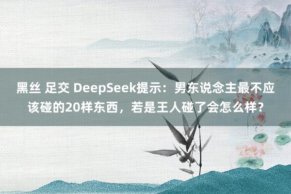 黑丝 足交 DeepSeek提示：男东说念主最不应该碰的20样东西，若是王人碰了会怎么样？