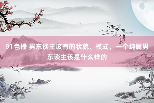 91色播 男东谈主该有的状貌、模式，一个纯属男东谈主该是什么样的