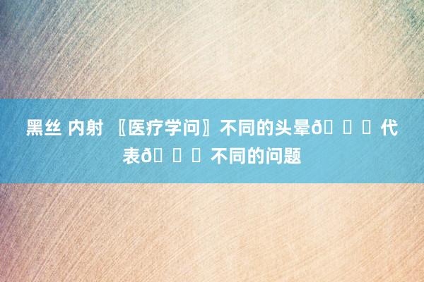 黑丝 内射 〖医疗学问〗不同的头晕🙇代表🙇不同的问题