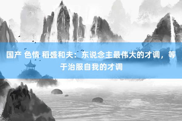 国产 色情 稻盛和夫：东说念主最伟大的才调，等于治服自我的才调