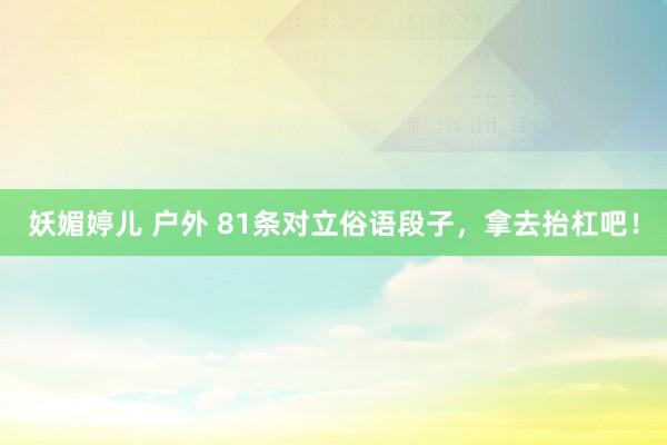 妖媚婷儿 户外 81条对立俗语段子，拿去抬杠吧！