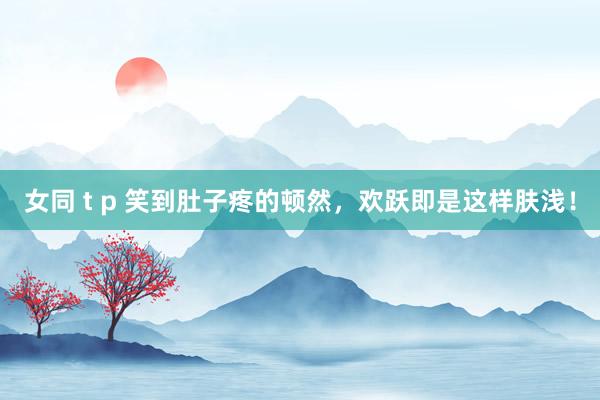 女同 t p 笑到肚子疼的顿然，欢跃即是这样肤浅！