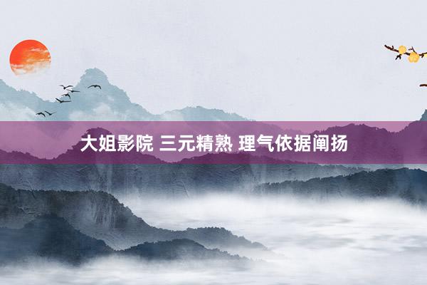 大姐影院 三元精熟 理气依据阐扬