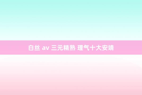 白丝 av 三元精熟 理气十大安靖